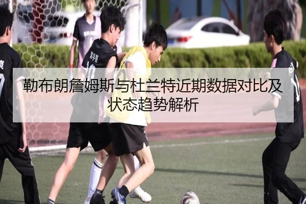 勒布朗詹姆斯与杜兰特近期数据对比及状态趋势解析