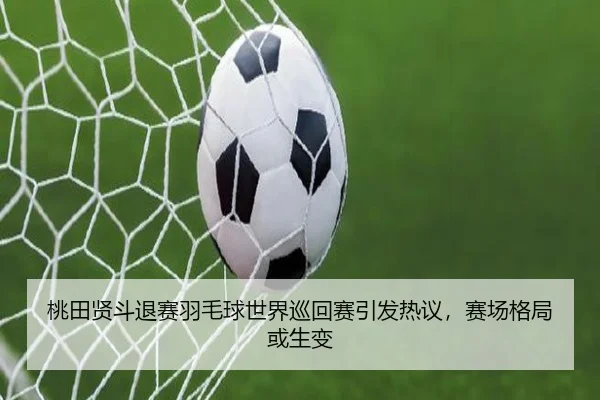 桃田贤斗退赛羽毛球世界巡回赛引发热议，赛场格局或生变